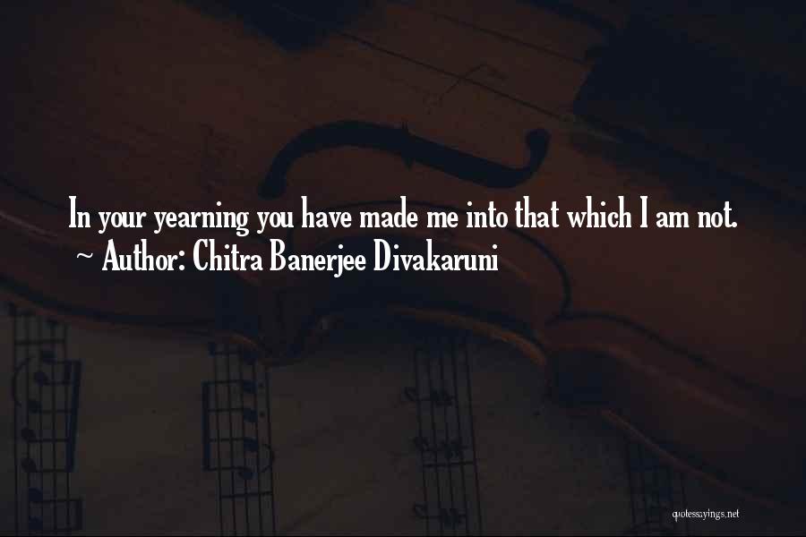Chitra Banerjee Divakaruni Quotes: In Your Yearning You Have Made Me Into That Which I Am Not.