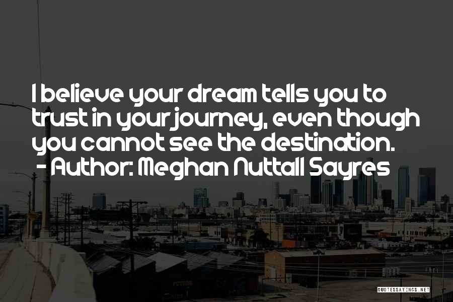 Meghan Nuttall Sayres Quotes: I Believe Your Dream Tells You To Trust In Your Journey, Even Though You Cannot See The Destination.