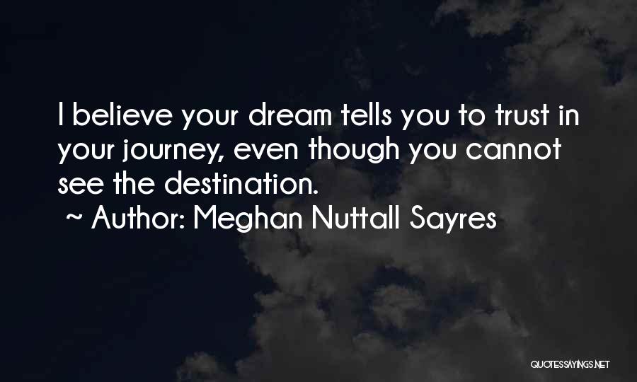 Meghan Nuttall Sayres Quotes: I Believe Your Dream Tells You To Trust In Your Journey, Even Though You Cannot See The Destination.