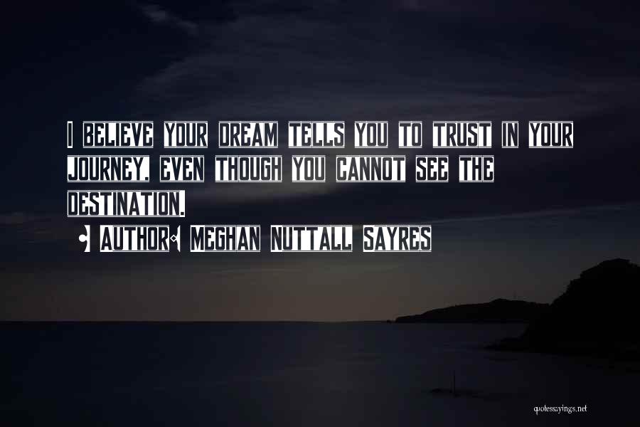 Meghan Nuttall Sayres Quotes: I Believe Your Dream Tells You To Trust In Your Journey, Even Though You Cannot See The Destination.