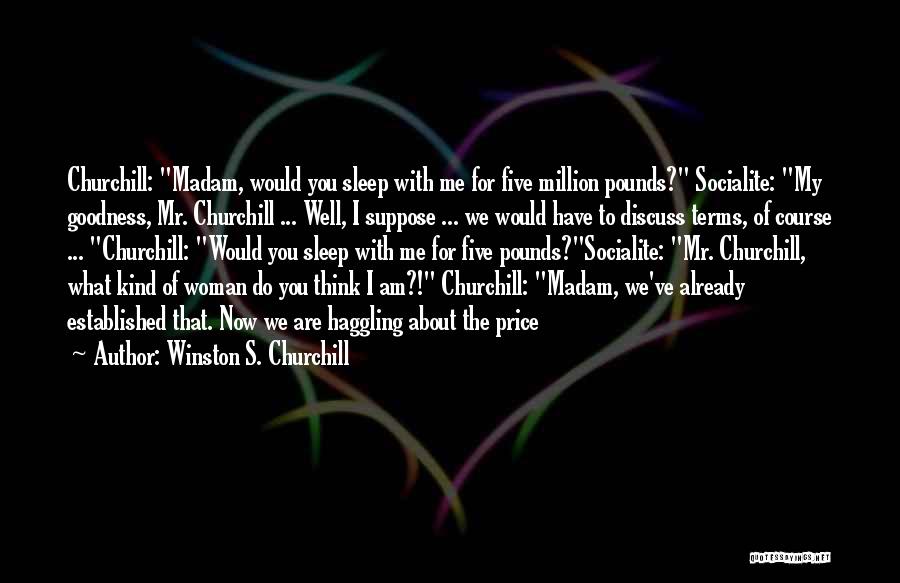 Winston S. Churchill Quotes: Churchill: Madam, Would You Sleep With Me For Five Million Pounds? Socialite: My Goodness, Mr. Churchill ... Well, I Suppose