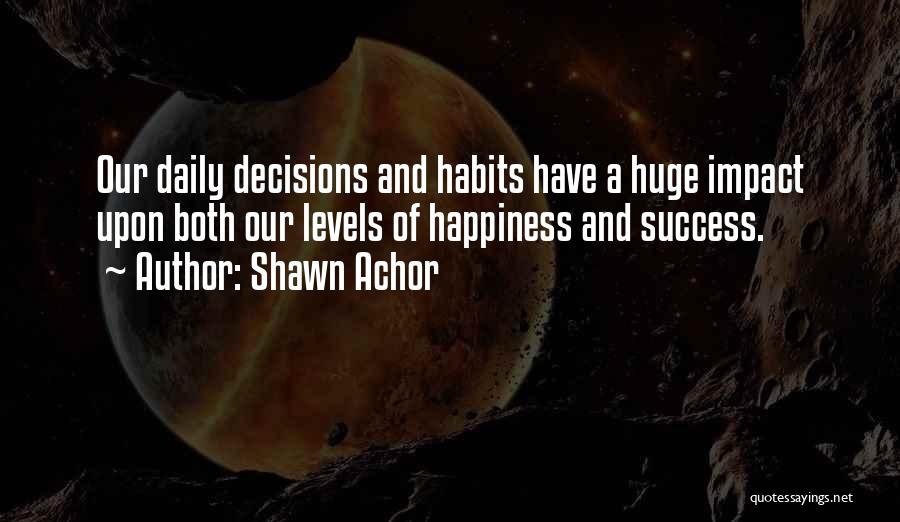 Shawn Achor Quotes: Our Daily Decisions And Habits Have A Huge Impact Upon Both Our Levels Of Happiness And Success.