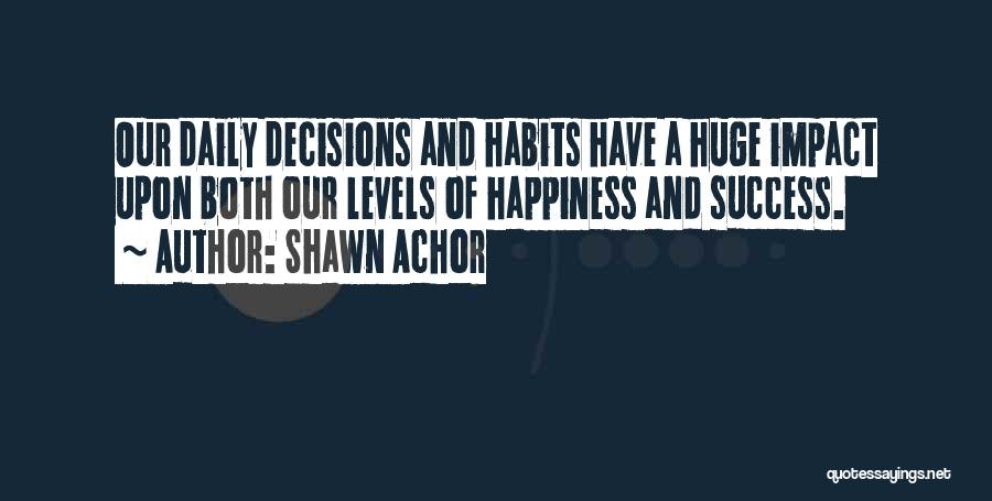Shawn Achor Quotes: Our Daily Decisions And Habits Have A Huge Impact Upon Both Our Levels Of Happiness And Success.