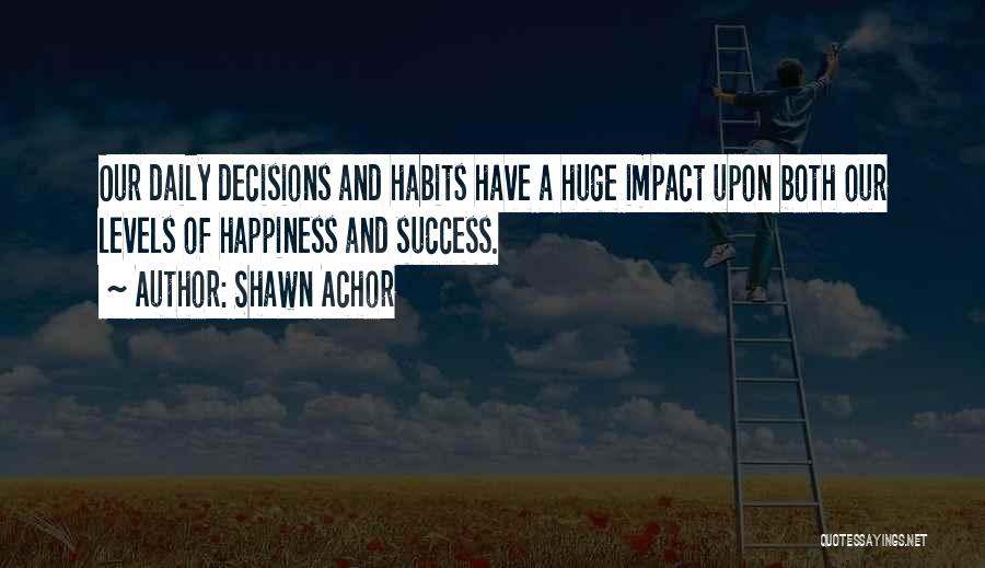 Shawn Achor Quotes: Our Daily Decisions And Habits Have A Huge Impact Upon Both Our Levels Of Happiness And Success.