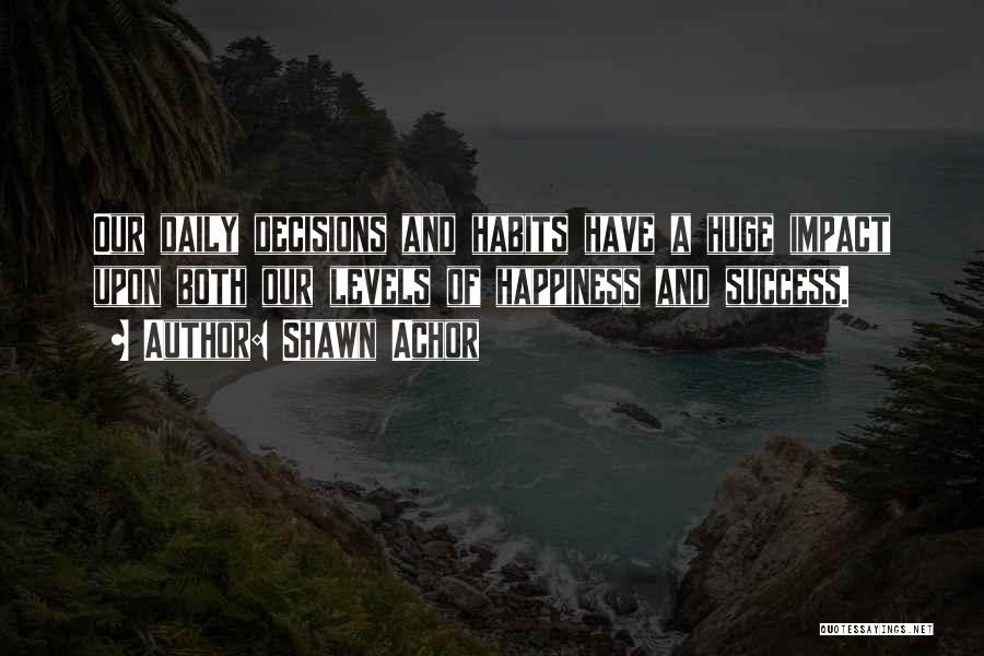 Shawn Achor Quotes: Our Daily Decisions And Habits Have A Huge Impact Upon Both Our Levels Of Happiness And Success.