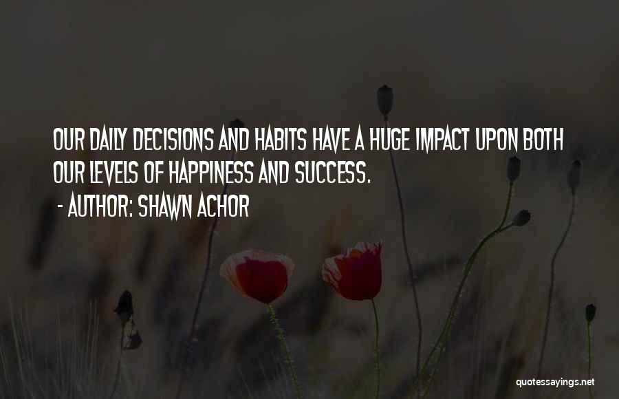 Shawn Achor Quotes: Our Daily Decisions And Habits Have A Huge Impact Upon Both Our Levels Of Happiness And Success.