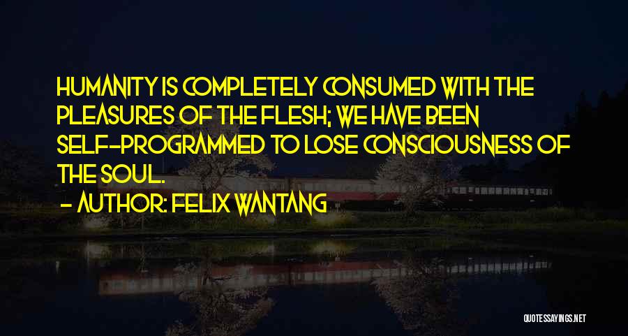 Felix Wantang Quotes: Humanity Is Completely Consumed With The Pleasures Of The Flesh; We Have Been Self-programmed To Lose Consciousness Of The Soul.