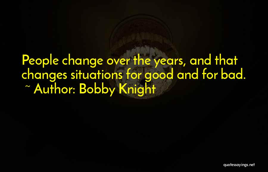 Bobby Knight Quotes: People Change Over The Years, And That Changes Situations For Good And For Bad.