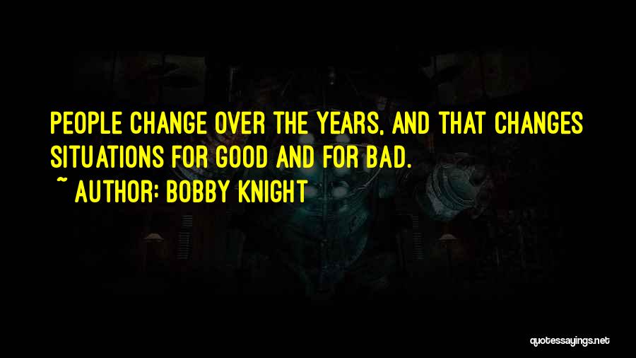 Bobby Knight Quotes: People Change Over The Years, And That Changes Situations For Good And For Bad.