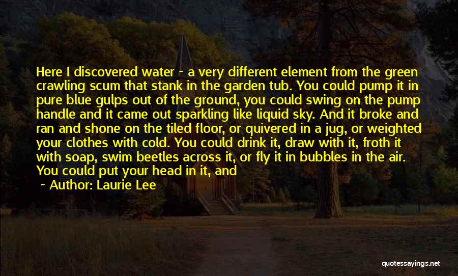 Laurie Lee Quotes: Here I Discovered Water - A Very Different Element From The Green Crawling Scum That Stank In The Garden Tub.