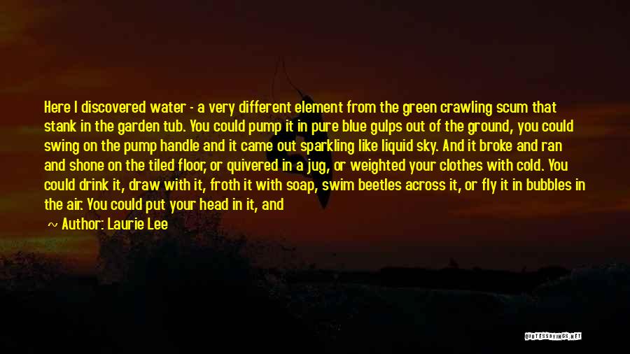 Laurie Lee Quotes: Here I Discovered Water - A Very Different Element From The Green Crawling Scum That Stank In The Garden Tub.