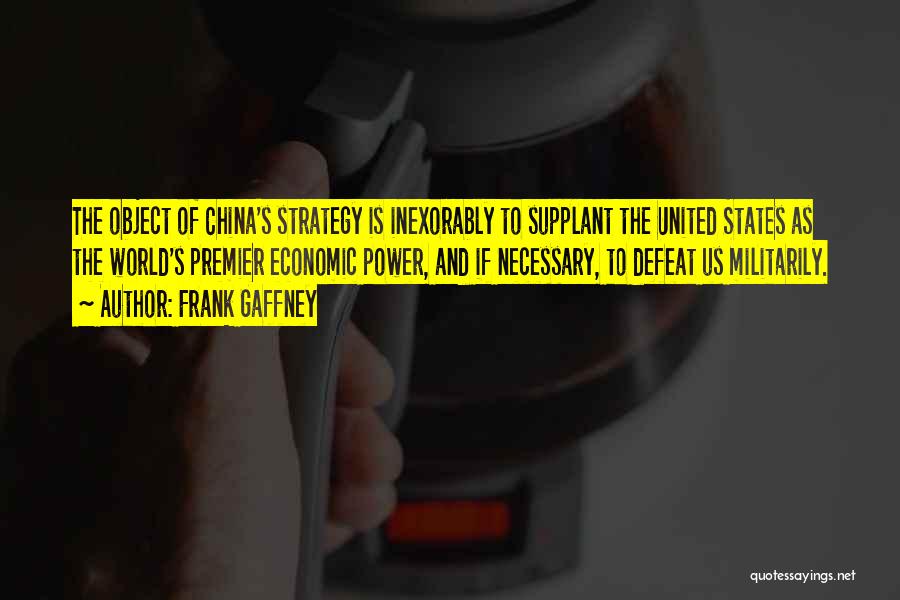 Frank Gaffney Quotes: The Object Of China's Strategy Is Inexorably To Supplant The United States As The World's Premier Economic Power, And If