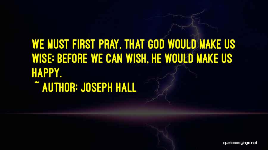 Joseph Hall Quotes: We Must First Pray, That God Would Make Us Wise; Before We Can Wish, He Would Make Us Happy.