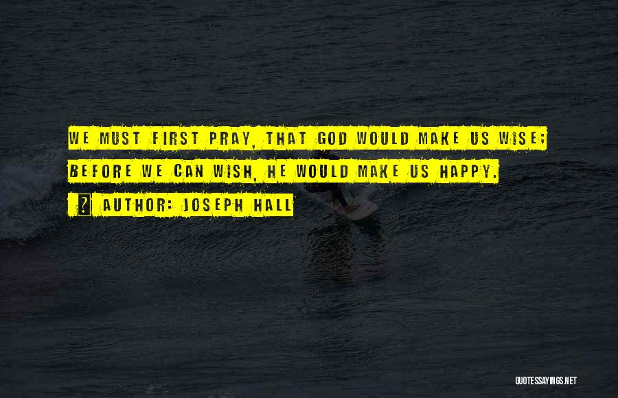 Joseph Hall Quotes: We Must First Pray, That God Would Make Us Wise; Before We Can Wish, He Would Make Us Happy.