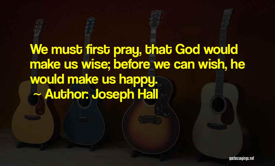 Joseph Hall Quotes: We Must First Pray, That God Would Make Us Wise; Before We Can Wish, He Would Make Us Happy.