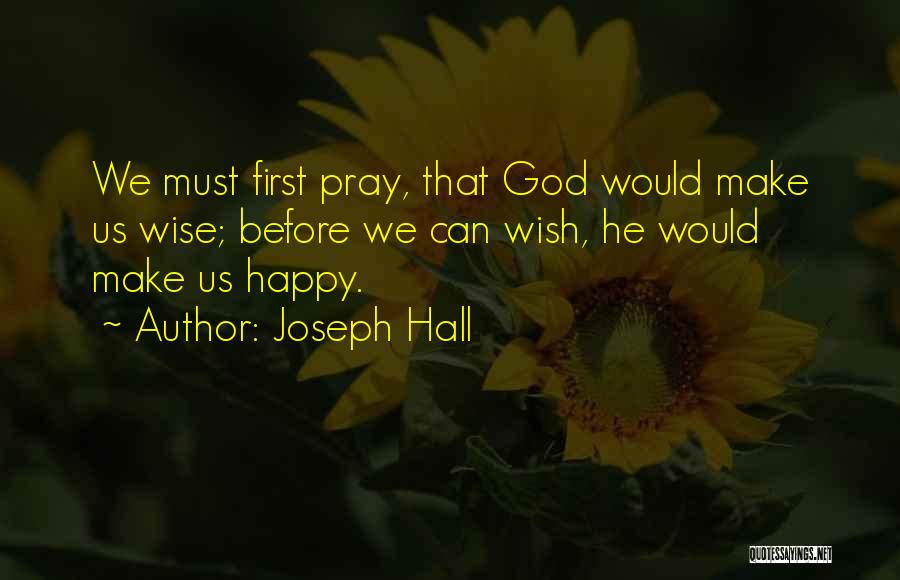 Joseph Hall Quotes: We Must First Pray, That God Would Make Us Wise; Before We Can Wish, He Would Make Us Happy.