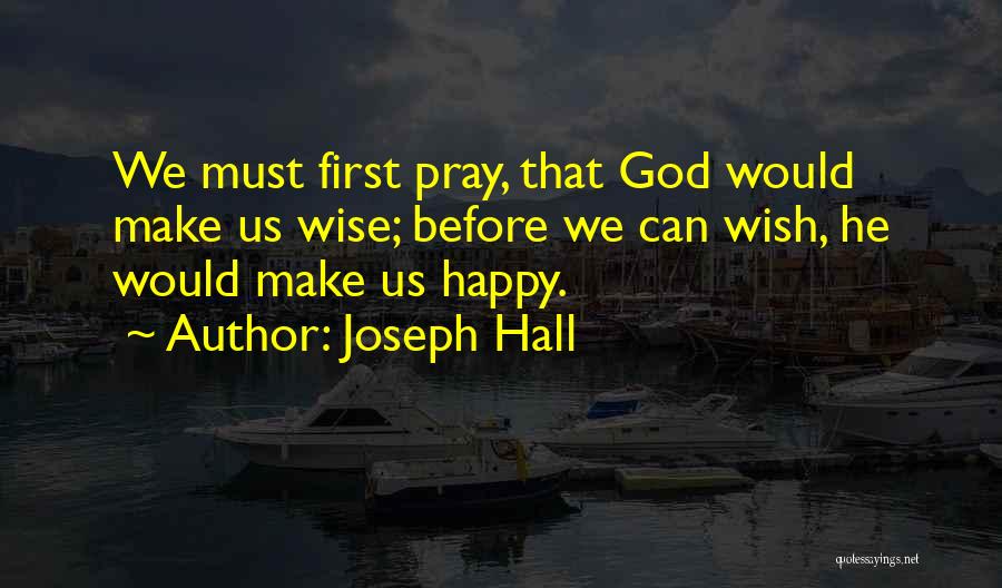 Joseph Hall Quotes: We Must First Pray, That God Would Make Us Wise; Before We Can Wish, He Would Make Us Happy.