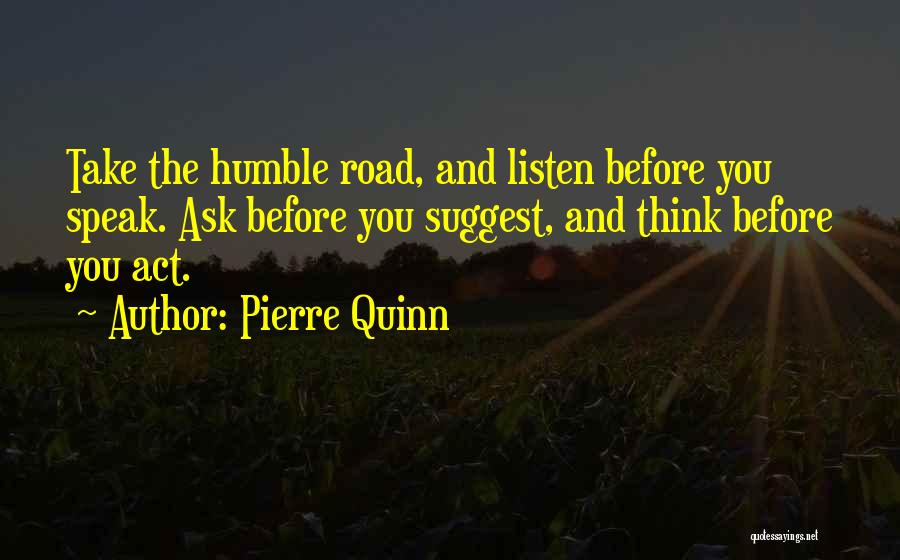 Pierre Quinn Quotes: Take The Humble Road, And Listen Before You Speak. Ask Before You Suggest, And Think Before You Act.