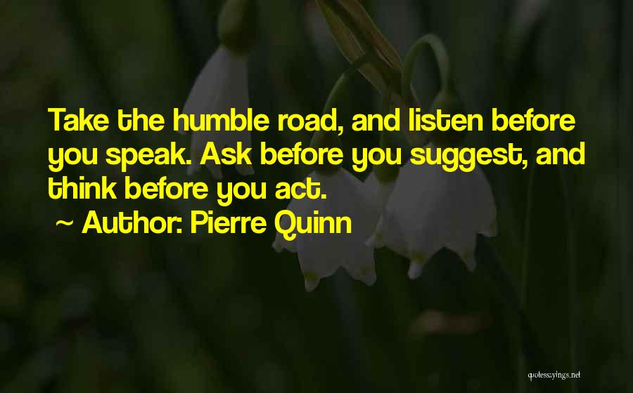 Pierre Quinn Quotes: Take The Humble Road, And Listen Before You Speak. Ask Before You Suggest, And Think Before You Act.