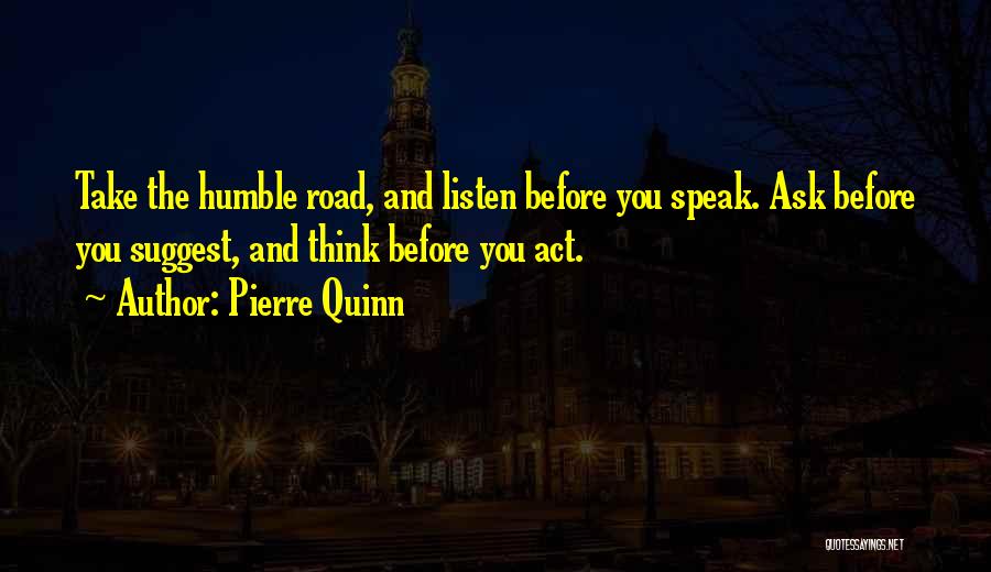 Pierre Quinn Quotes: Take The Humble Road, And Listen Before You Speak. Ask Before You Suggest, And Think Before You Act.