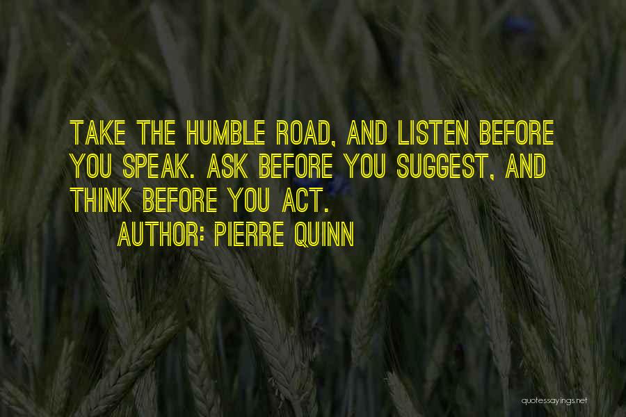 Pierre Quinn Quotes: Take The Humble Road, And Listen Before You Speak. Ask Before You Suggest, And Think Before You Act.