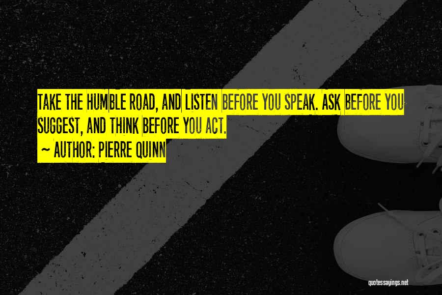 Pierre Quinn Quotes: Take The Humble Road, And Listen Before You Speak. Ask Before You Suggest, And Think Before You Act.