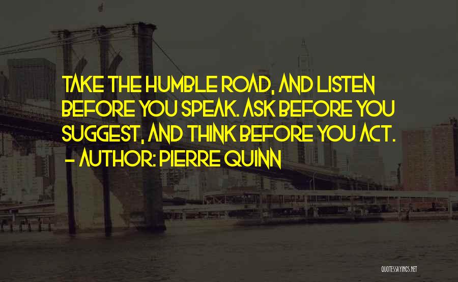 Pierre Quinn Quotes: Take The Humble Road, And Listen Before You Speak. Ask Before You Suggest, And Think Before You Act.