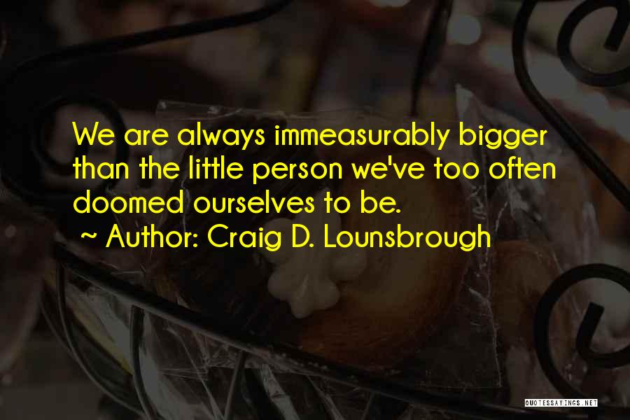 Craig D. Lounsbrough Quotes: We Are Always Immeasurably Bigger Than The Little Person We've Too Often Doomed Ourselves To Be.