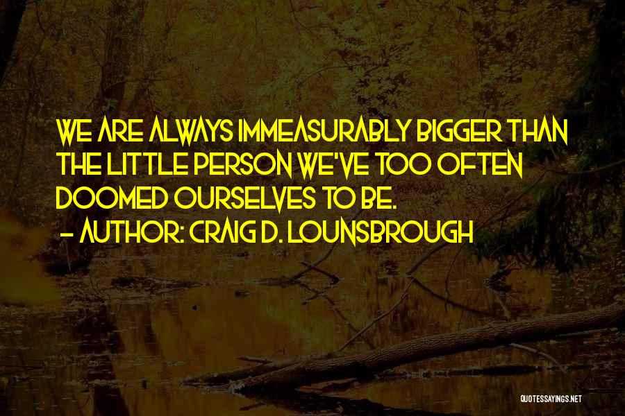Craig D. Lounsbrough Quotes: We Are Always Immeasurably Bigger Than The Little Person We've Too Often Doomed Ourselves To Be.