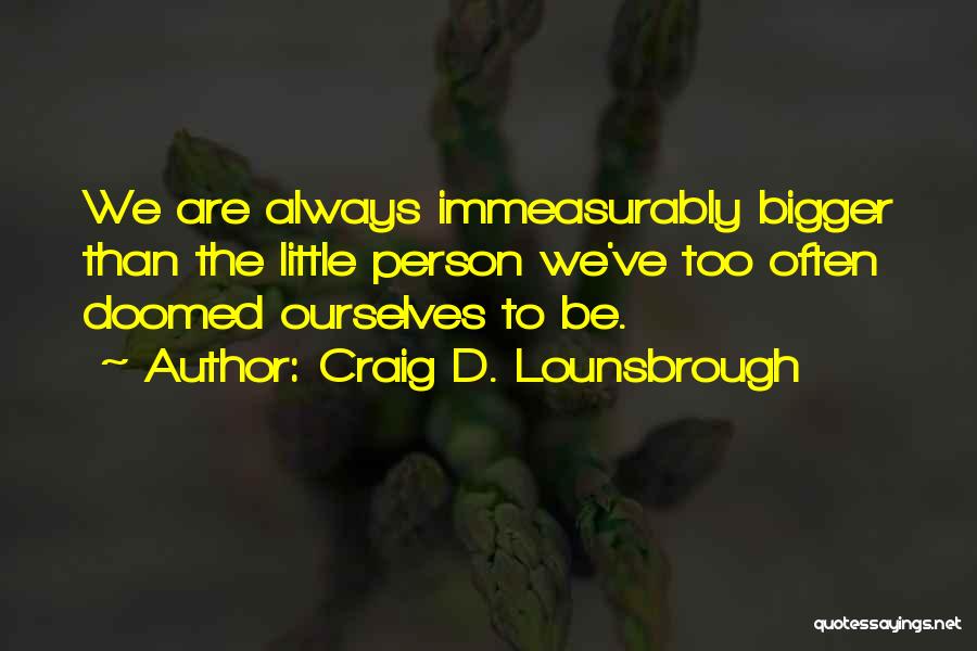 Craig D. Lounsbrough Quotes: We Are Always Immeasurably Bigger Than The Little Person We've Too Often Doomed Ourselves To Be.
