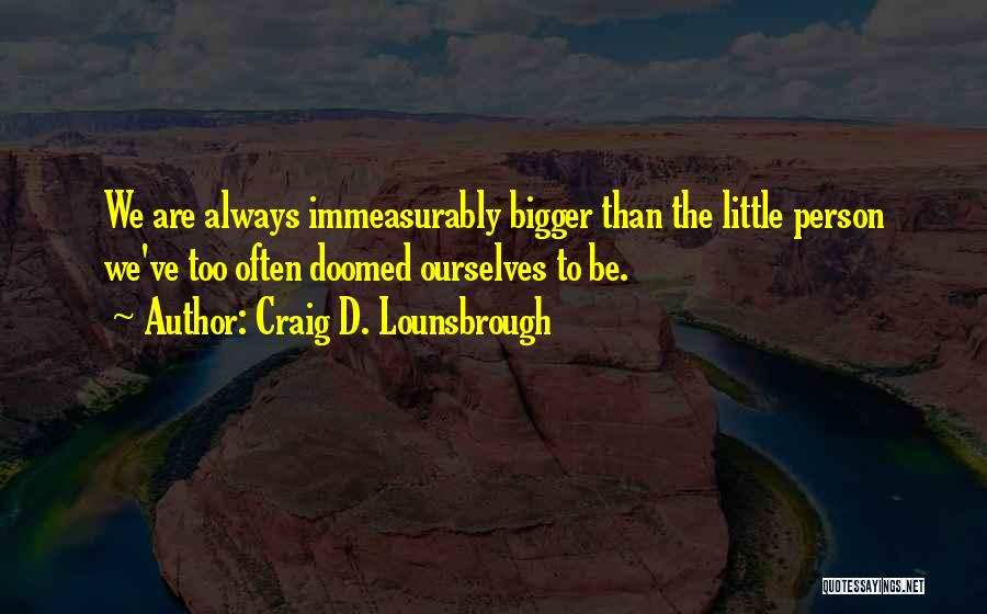 Craig D. Lounsbrough Quotes: We Are Always Immeasurably Bigger Than The Little Person We've Too Often Doomed Ourselves To Be.