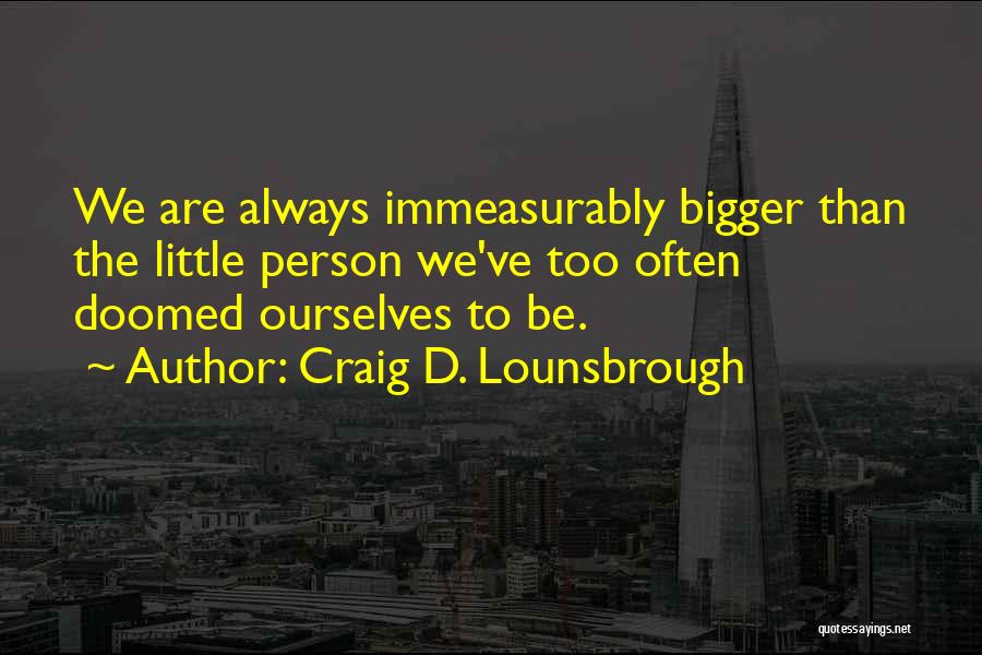Craig D. Lounsbrough Quotes: We Are Always Immeasurably Bigger Than The Little Person We've Too Often Doomed Ourselves To Be.