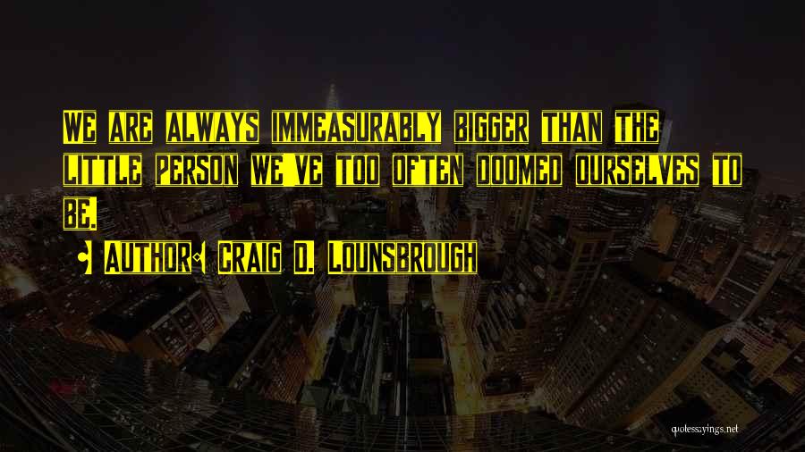 Craig D. Lounsbrough Quotes: We Are Always Immeasurably Bigger Than The Little Person We've Too Often Doomed Ourselves To Be.