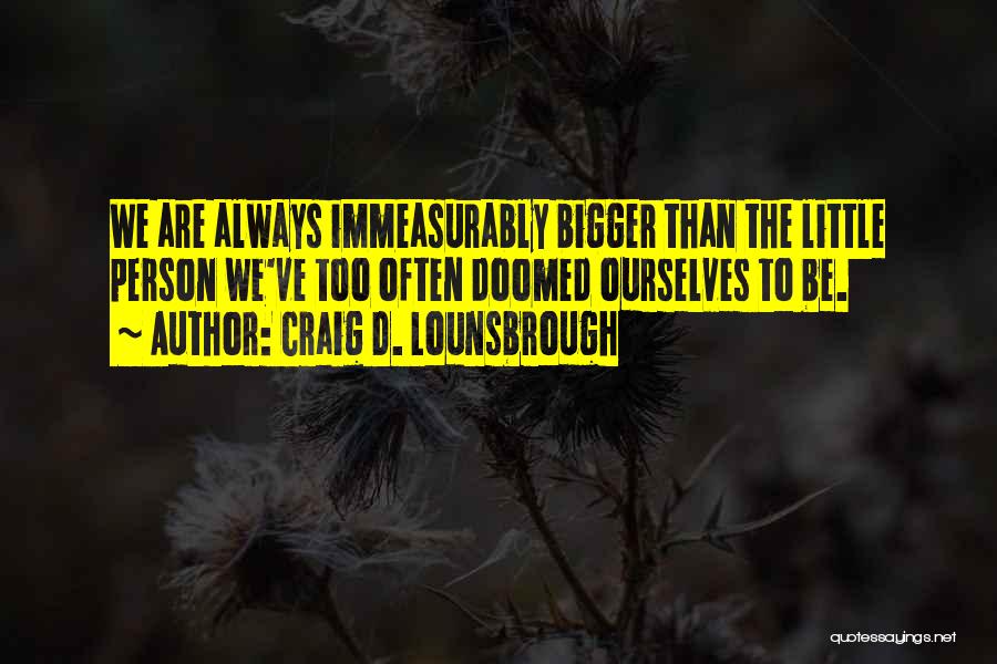 Craig D. Lounsbrough Quotes: We Are Always Immeasurably Bigger Than The Little Person We've Too Often Doomed Ourselves To Be.
