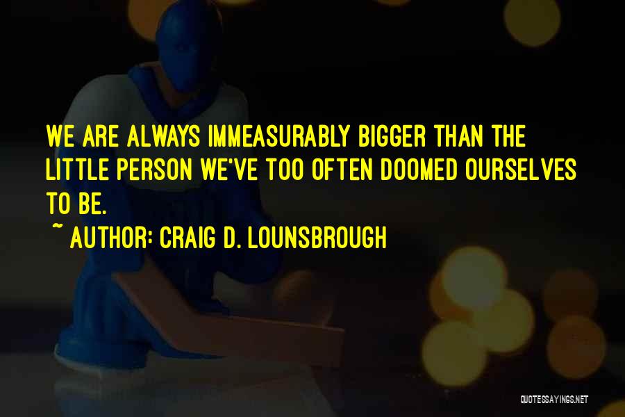 Craig D. Lounsbrough Quotes: We Are Always Immeasurably Bigger Than The Little Person We've Too Often Doomed Ourselves To Be.