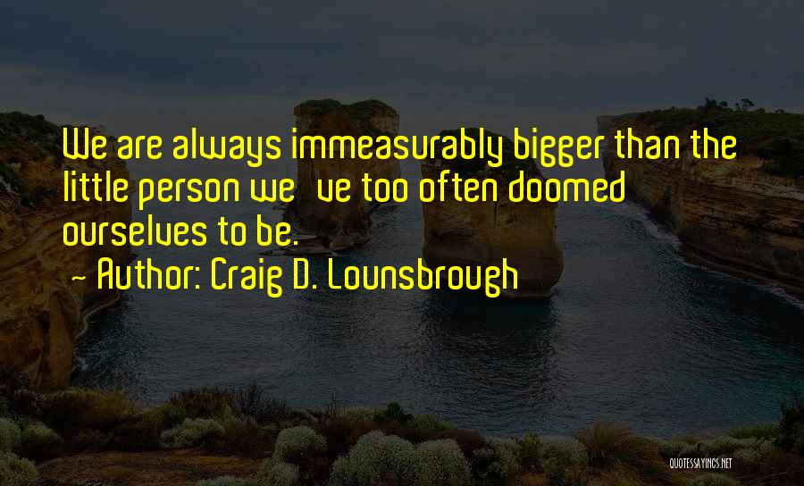 Craig D. Lounsbrough Quotes: We Are Always Immeasurably Bigger Than The Little Person We've Too Often Doomed Ourselves To Be.