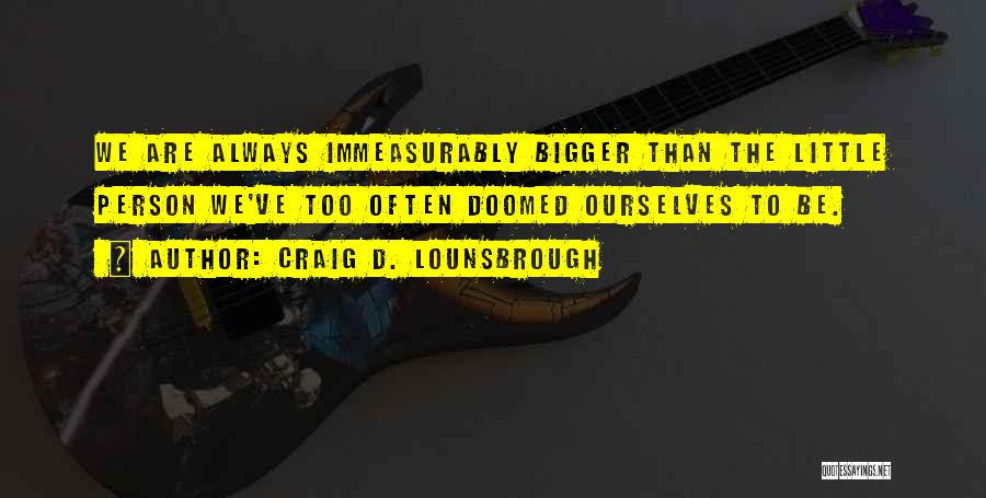 Craig D. Lounsbrough Quotes: We Are Always Immeasurably Bigger Than The Little Person We've Too Often Doomed Ourselves To Be.