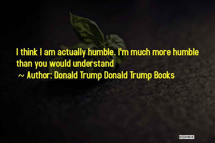 Donald Trump Donald Trump Books Quotes: I Think I Am Actually Humble. I'm Much More Humble Than You Would Understand