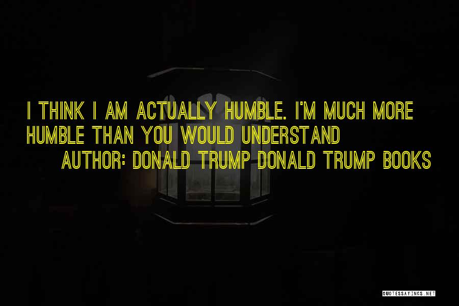 Donald Trump Donald Trump Books Quotes: I Think I Am Actually Humble. I'm Much More Humble Than You Would Understand