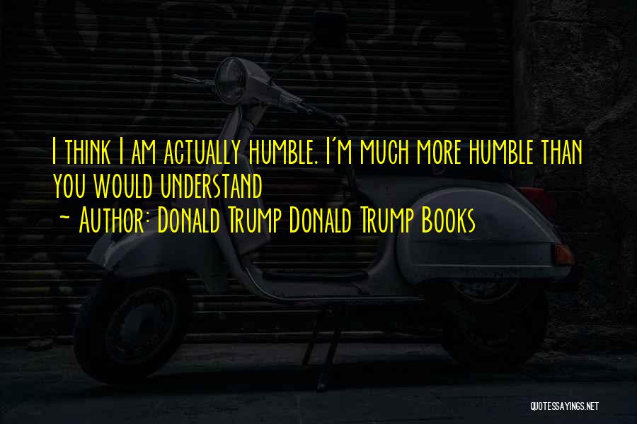 Donald Trump Donald Trump Books Quotes: I Think I Am Actually Humble. I'm Much More Humble Than You Would Understand