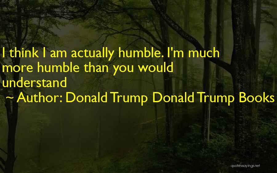 Donald Trump Donald Trump Books Quotes: I Think I Am Actually Humble. I'm Much More Humble Than You Would Understand