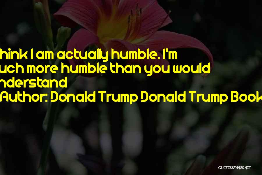 Donald Trump Donald Trump Books Quotes: I Think I Am Actually Humble. I'm Much More Humble Than You Would Understand