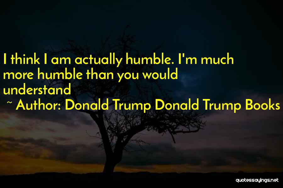 Donald Trump Donald Trump Books Quotes: I Think I Am Actually Humble. I'm Much More Humble Than You Would Understand