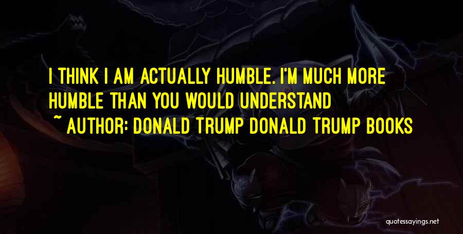 Donald Trump Donald Trump Books Quotes: I Think I Am Actually Humble. I'm Much More Humble Than You Would Understand