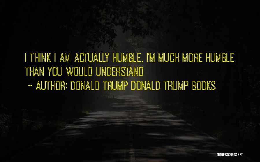 Donald Trump Donald Trump Books Quotes: I Think I Am Actually Humble. I'm Much More Humble Than You Would Understand