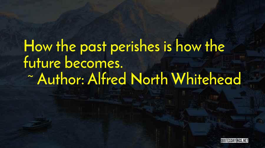 Alfred North Whitehead Quotes: How The Past Perishes Is How The Future Becomes.