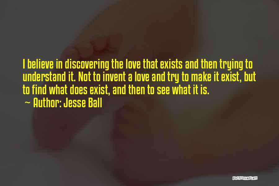 Jesse Ball Quotes: I Believe In Discovering The Love That Exists And Then Trying To Understand It. Not To Invent A Love And