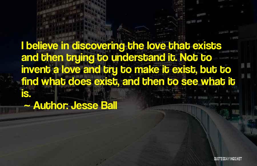 Jesse Ball Quotes: I Believe In Discovering The Love That Exists And Then Trying To Understand It. Not To Invent A Love And