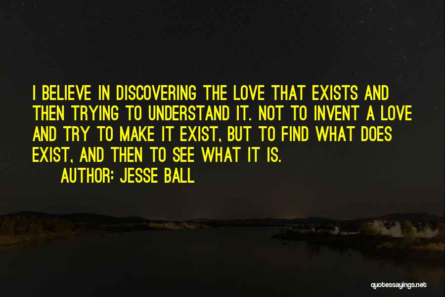Jesse Ball Quotes: I Believe In Discovering The Love That Exists And Then Trying To Understand It. Not To Invent A Love And