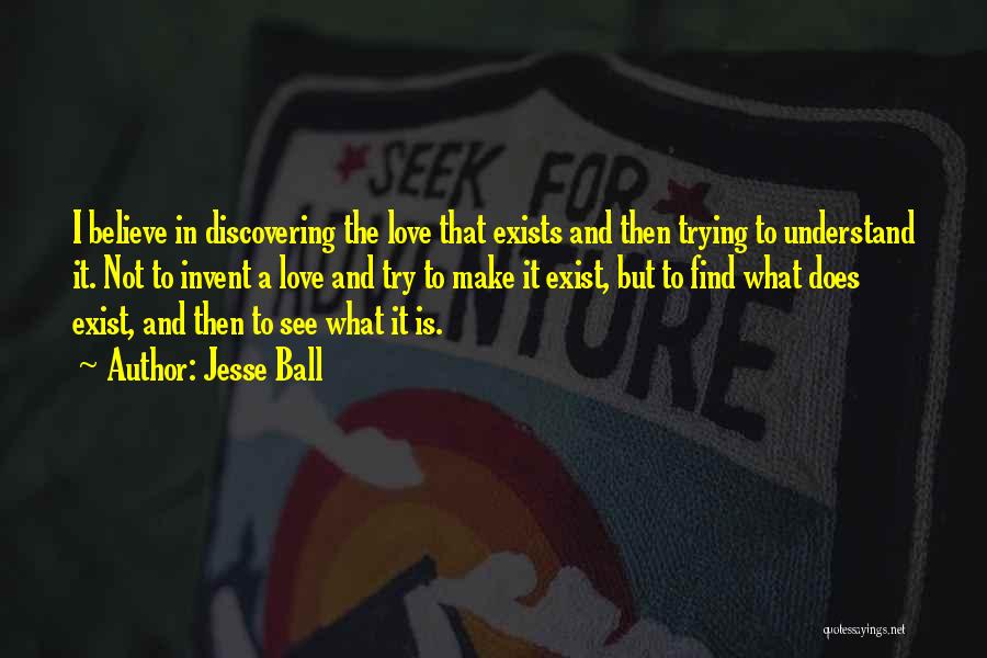 Jesse Ball Quotes: I Believe In Discovering The Love That Exists And Then Trying To Understand It. Not To Invent A Love And